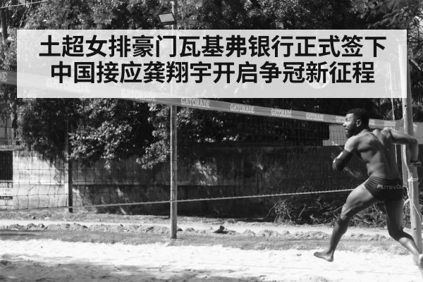土超女排豪门瓦基弗银行正式签下中国接应龚翔宇开启争冠新征程