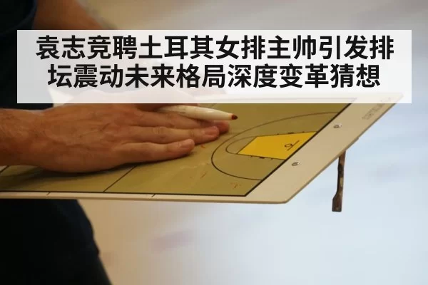 袁志竞聘土耳其女排主帅引发排坛震动未来格局深度变革猜想