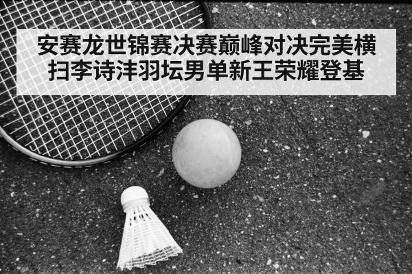 安赛龙世锦赛决赛巅峰对决完美横扫李诗沣羽坛男单新王荣耀登基