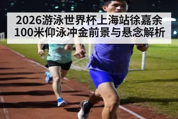 2026游泳世界杯上海站徐嘉余100米仰泳冲金前景与悬念解析